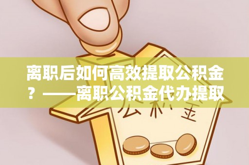 永靖离职后如何高效提取公积金？——离职公积金代办提取全流程解析