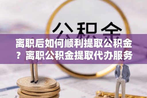 永靖离职后如何顺利提取公积金？离职公积金提取代办服务帮你搞定！