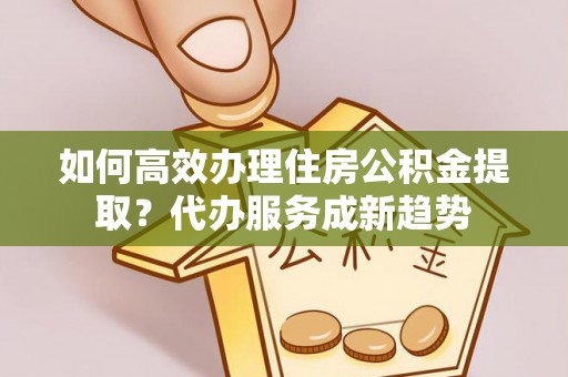 永靖如何高效办理住房公积金提取？代办服务成新趋势