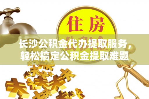永靖长沙公积金代办提取服务，轻松搞定公积金提取难题