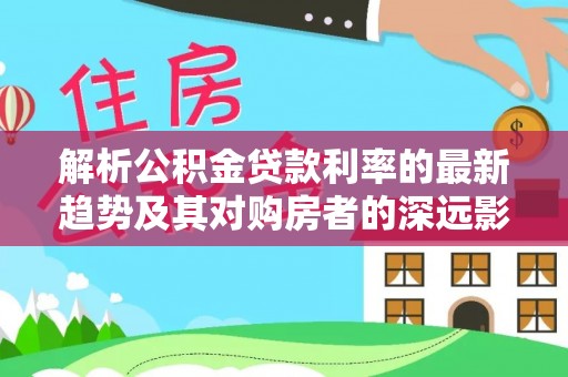 永靖解析公积金贷款利率的最新趋势及其对购房者的深远影响
