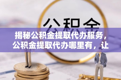 永靖揭秘公积金提取代办服务，公积金提取代办哪里有，让你省时省心的解决方案