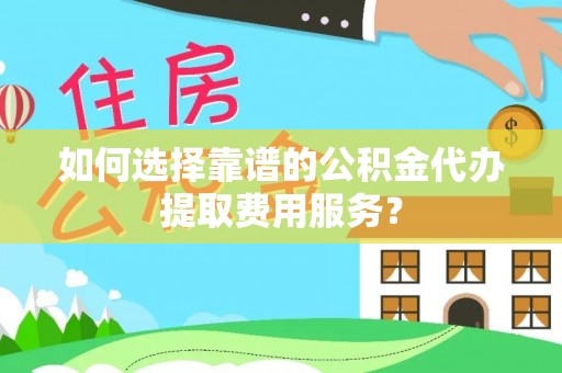 永靖如何选择靠谱的公积金代办提取费用服务？