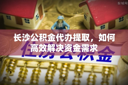 永靖长沙公积金代办提取，如何高效解决资金需求