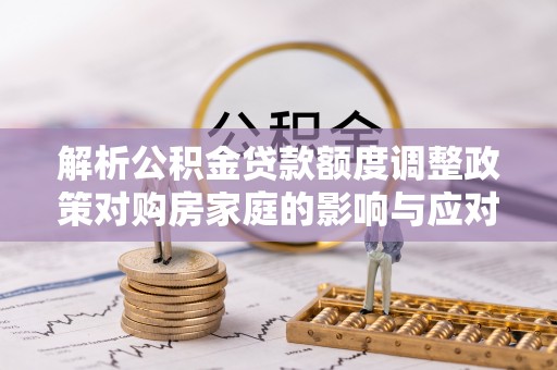 永靖解析公积金贷款额度调整政策对购房家庭的影响与应对策略
