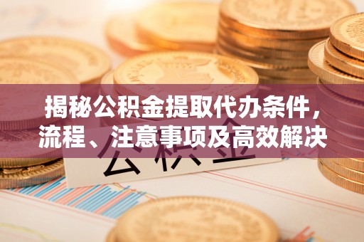 永靖揭秘公积金提取代办条件，流程、注意事项及高效解决方案