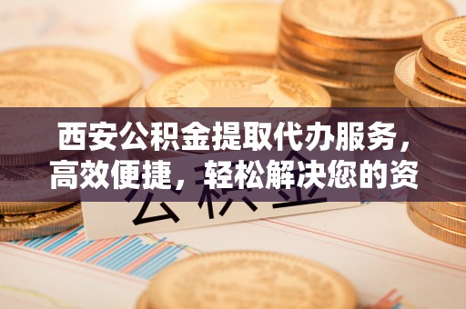 永靖西安公积金提取代办服务，高效便捷，轻松解决您的资金需求