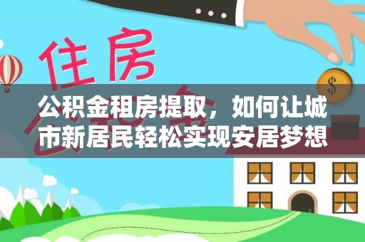 永靖公积金租房提取，如何让城市新居民轻松实现安居梦想