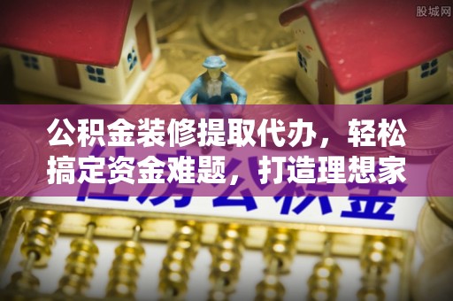 永靖公积金装修提取代办，轻松搞定资金难题，打造理想家居