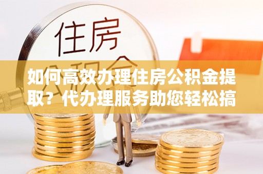 永靖如何高效办理住房公积金提取？代办理服务助您轻松搞定