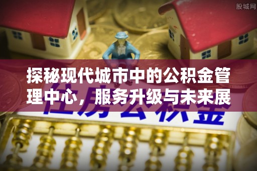 永靖探秘现代城市中的公积金管理中心，服务升级与未来展望