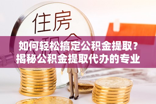 永靖如何轻松搞定公积金提取？揭秘公积金提取代办的专业服务