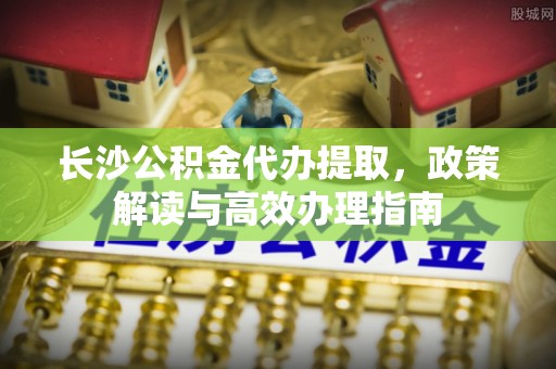 永靖长沙公积金代办提取，政策解读与高效办理指南