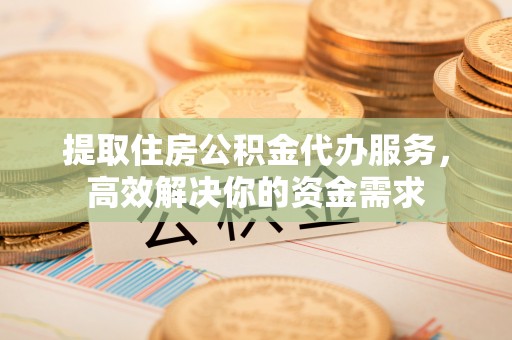 永靖提取住房公积金代办服务，高效解决你的资金需求