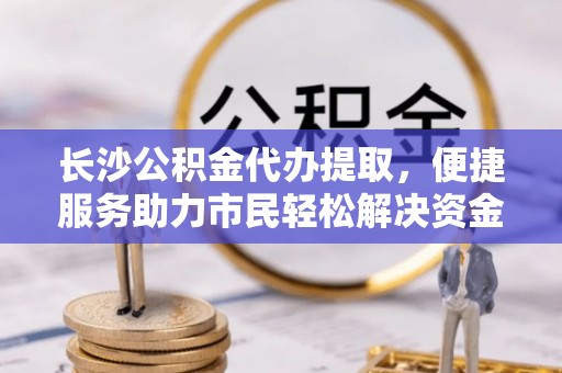 永靖长沙公积金代办提取，便捷服务助力市民轻松解决资金需求