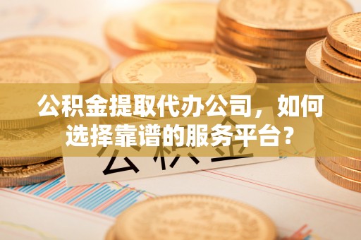 永靖公积金提取代办公司，如何选择靠谱的服务平台？