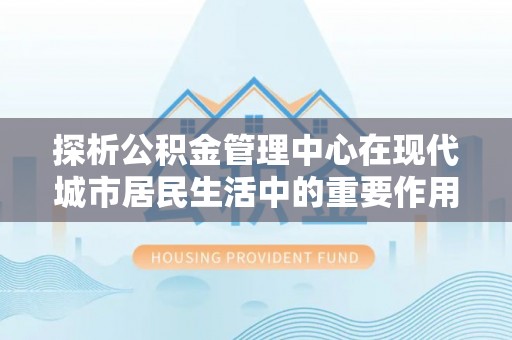 永靖探析公积金管理中心在现代城市居民生活中的重要作用