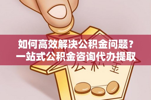 永靖如何高效解决公积金问题？一站式公积金咨询代办提取服务全解析