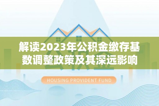 永靖解读2023年公积金缴存基数调整政策及其深远影响
