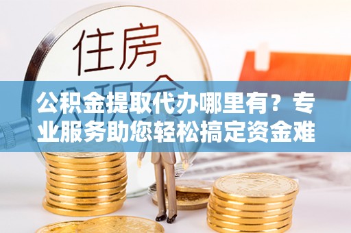 永靖公积金提取代办哪里有？专业服务助您轻松搞定资金难题