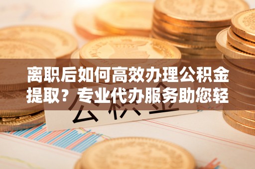 永靖离职后如何高效办理公积金提取？专业代办服务助您轻松搞定