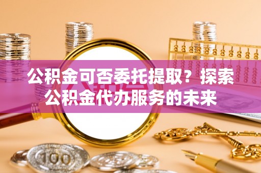 永靖公积金可否委托提取？探索公积金代办服务的未来
